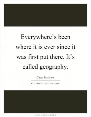 Everywhere’s been where it is ever since it was first put there. It’s called geography Picture Quote #1
