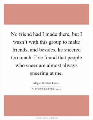 No friend had I made there, but I wasn’t with this group to make friends, and besides, he sneered too much. I’ve found that people who sneer are almost always sneering at me Picture Quote #1