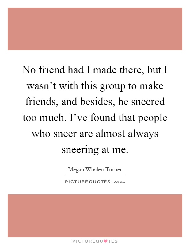 No friend had I made there, but I wasn't with this group to make friends, and besides, he sneered too much. I've found that people who sneer are almost always sneering at me Picture Quote #1