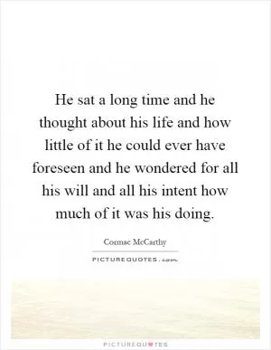 He sat a long time and he thought about his life and how little of it he could ever have foreseen and he wondered for all his will and all his intent how much of it was his doing Picture Quote #1