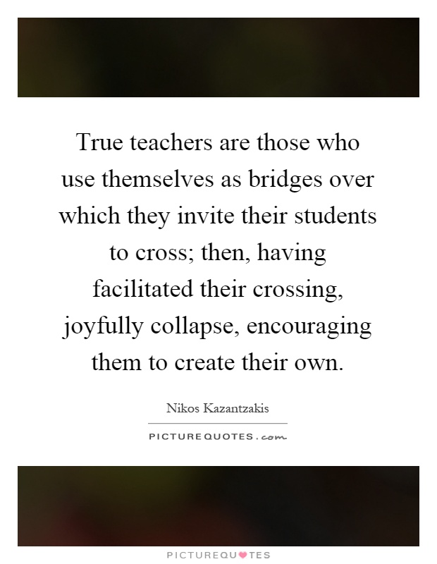 True teachers are those who use themselves as bridges over which they invite their students to cross; then, having facilitated their crossing, joyfully collapse, encouraging them to create their own Picture Quote #1