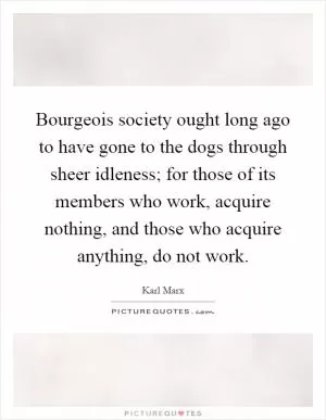 Bourgeois society ought long ago to have gone to the dogs through sheer idleness; for those of its members who work, acquire nothing, and those who acquire anything, do not work Picture Quote #1