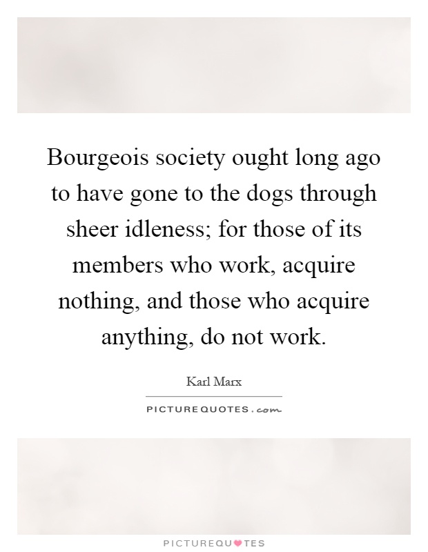 Bourgeois society ought long ago to have gone to the dogs through sheer idleness; for those of its members who work, acquire nothing, and those who acquire anything, do not work Picture Quote #1