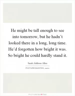 He might be tall enough to see into tomorrow, but he hadn’t looked there in a long, long time. He’d forgotten how bright it was. So bright he could hardly stand it Picture Quote #1