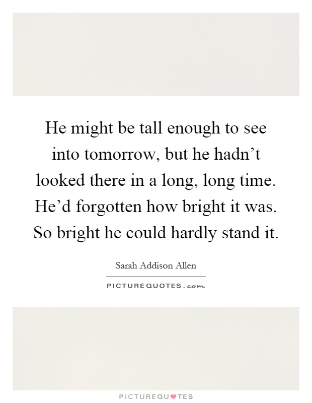 He might be tall enough to see into tomorrow, but he hadn't looked there in a long, long time. He'd forgotten how bright it was. So bright he could hardly stand it Picture Quote #1