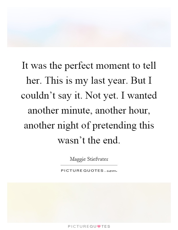 It was the perfect moment to tell her. This is my last year. But I couldn't say it. Not yet. I wanted another minute, another hour, another night of pretending this wasn't the end Picture Quote #1