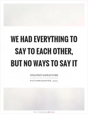 We had everything to say to each other, but no ways to say it Picture Quote #1