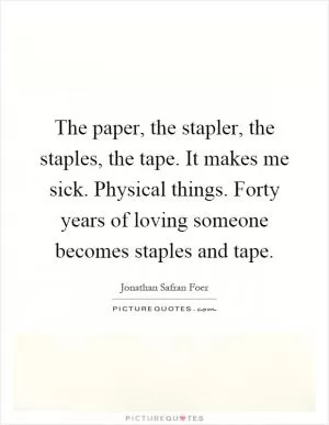 The paper, the stapler, the staples, the tape. It makes me sick. Physical things. Forty years of loving someone becomes staples and tape Picture Quote #1