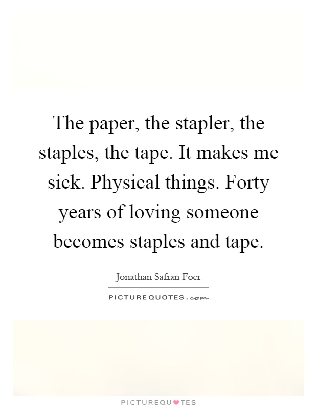 The paper, the stapler, the staples, the tape. It makes me sick. Physical things. Forty years of loving someone becomes staples and tape Picture Quote #1