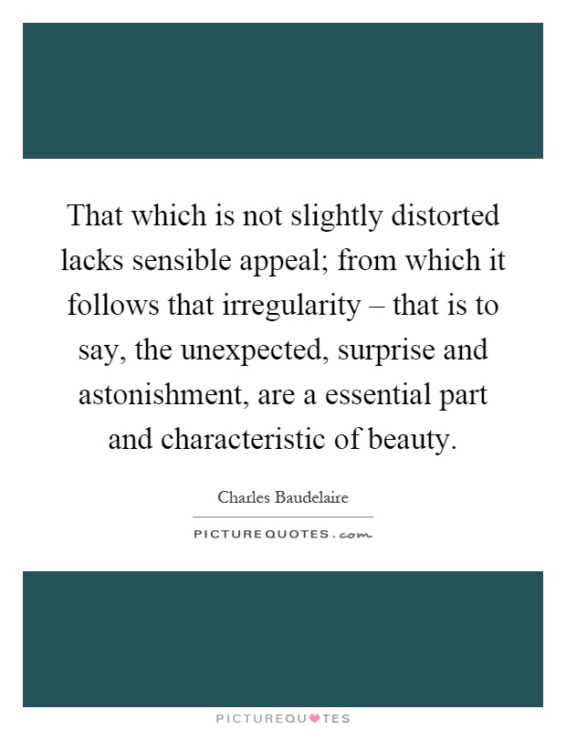 That which is not slightly distorted lacks sensible appeal; from which it follows that irregularity – that is to say, the unexpected, surprise and astonishment, are a essential part and characteristic of beauty Picture Quote #1
