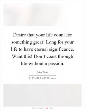 Desire that your life count for something great! Long for your life to have eternal significance. Want this! Don’t coast through life without a passion Picture Quote #1
