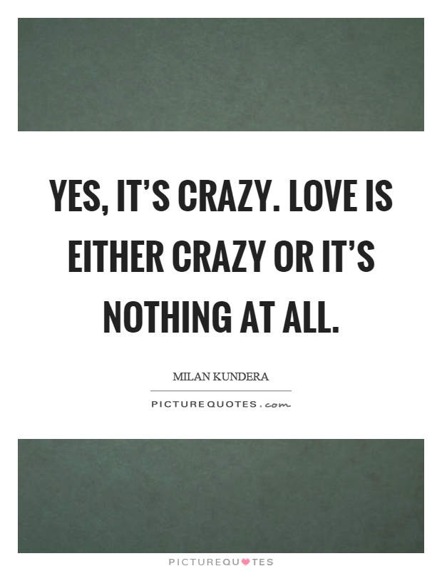 Yes, it's crazy. Love is either crazy or it's nothing at all Picture Quote #1