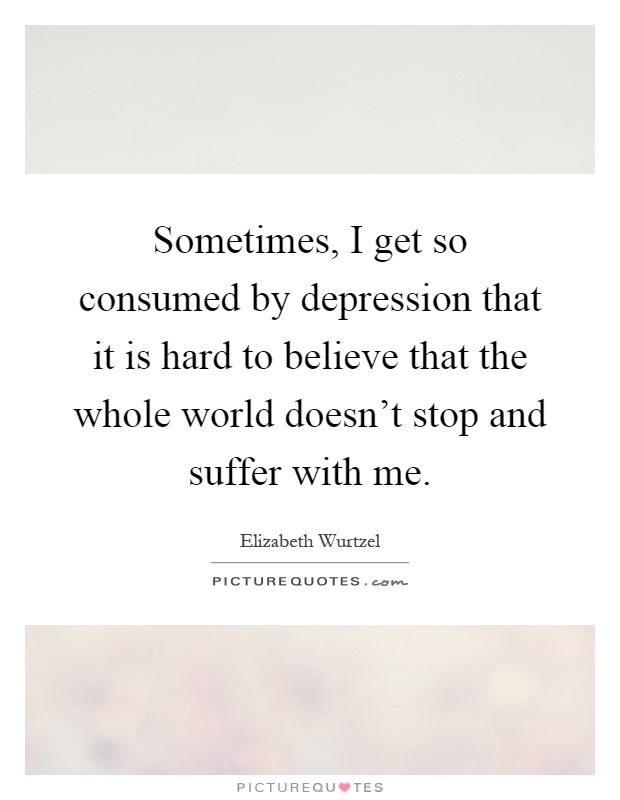 Sometimes, I get so consumed by depression that it is hard to believe that the whole world doesn't stop and suffer with me Picture Quote #1