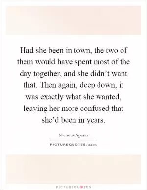 Had she been in town, the two of them would have spent most of the day together, and she didn’t want that. Then again, deep down, it was exactly what she wanted, leaving her more confused that she’d been in years Picture Quote #1