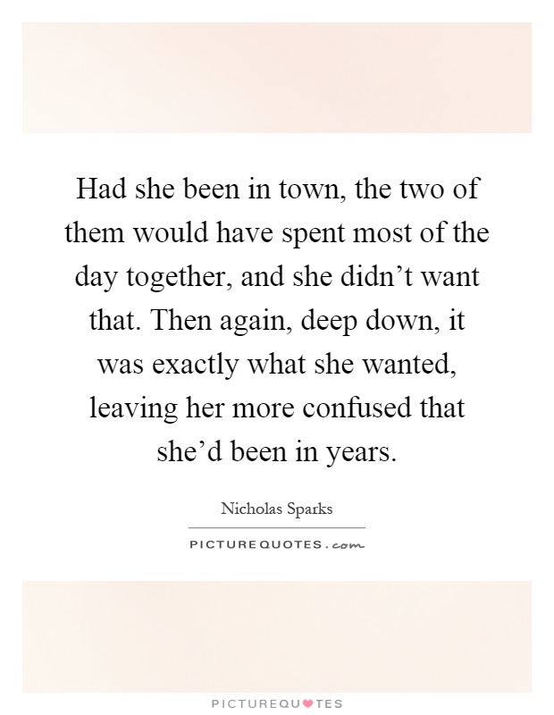 Had she been in town, the two of them would have spent most of the day together, and she didn't want that. Then again, deep down, it was exactly what she wanted, leaving her more confused that she'd been in years Picture Quote #1