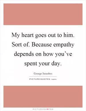 My heart goes out to him. Sort of. Because empathy depends on how you’ve spent your day Picture Quote #1