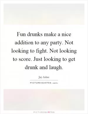 Fun drunks make a nice addition to any party. Not looking to fight. Not looking to score. Just looking to get drunk and laugh Picture Quote #1