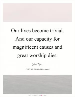 Our lives become trivial. And our capacity for magnificent causes and great worship dies Picture Quote #1