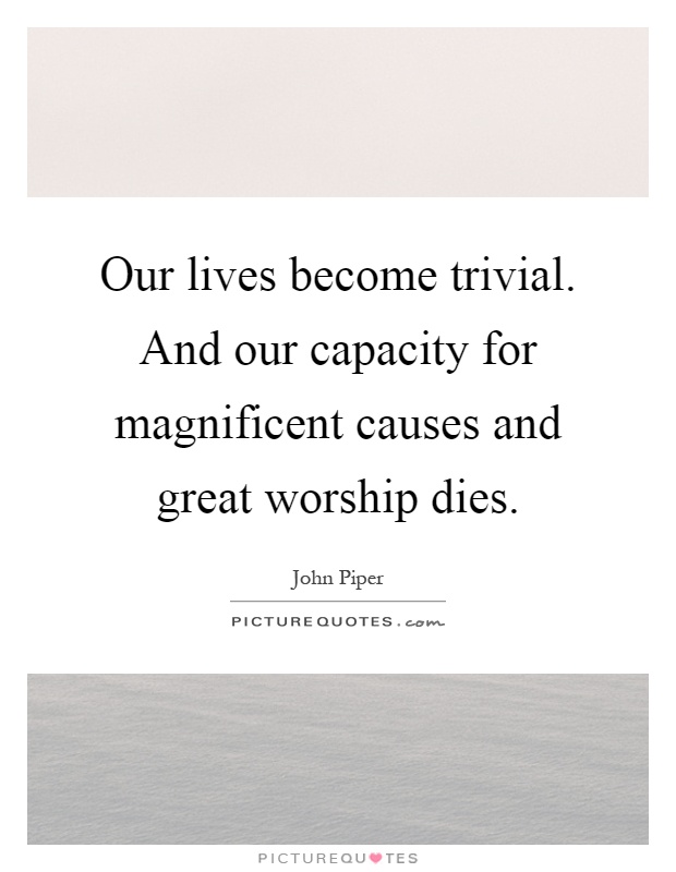 Our lives become trivial. And our capacity for magnificent causes and great worship dies Picture Quote #1