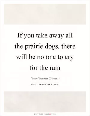 If you take away all the prairie dogs, there will be no one to cry for the rain Picture Quote #1