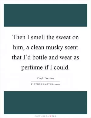 Then I smell the sweat on him, a clean musky scent that I’d bottle and wear as perfume if I could Picture Quote #1