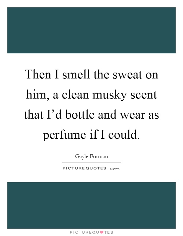 Then I smell the sweat on him, a clean musky scent that I'd bottle and wear as perfume if I could Picture Quote #1