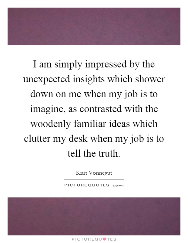 I am simply impressed by the unexpected insights which shower down on me when my job is to imagine, as contrasted with the woodenly familiar ideas which clutter my desk when my job is to tell the truth Picture Quote #1