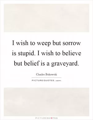 I wish to weep but sorrow is stupid. I wish to believe but belief is a graveyard Picture Quote #1