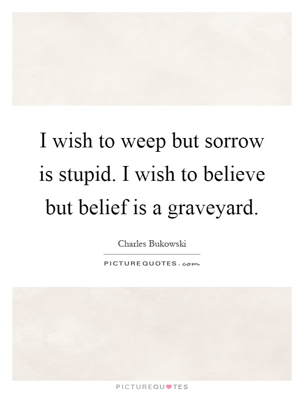 I wish to weep but sorrow is stupid. I wish to believe but belief is a graveyard Picture Quote #1
