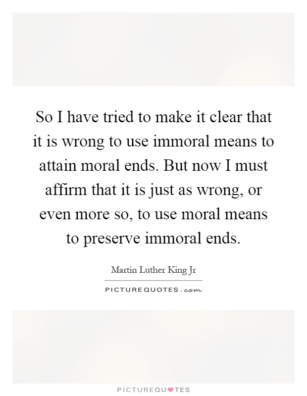 So I have tried to make it clear that it is wrong to use immoral means to attain moral ends. But now I must affirm that it is just as wrong, or even more so, to use moral means to preserve immoral ends Picture Quote #1