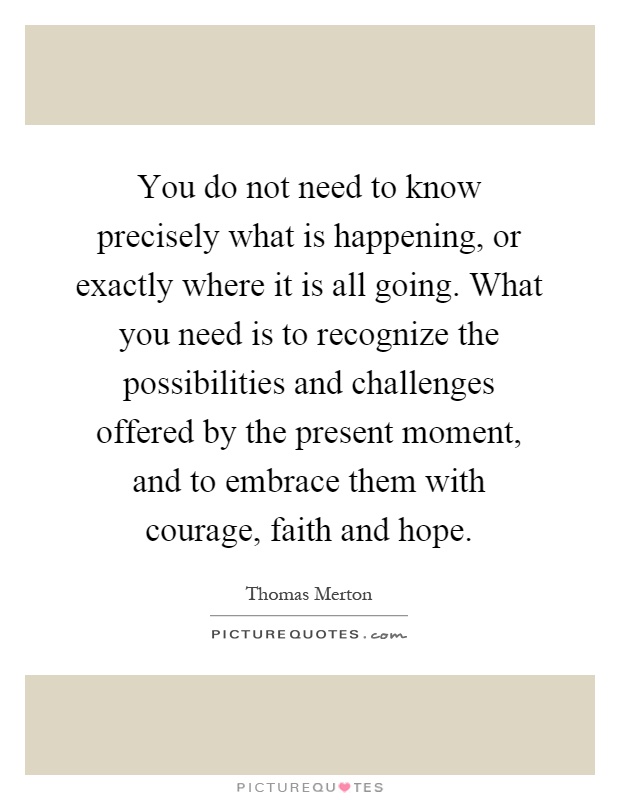 You do not need to know precisely what is happening, or exactly where it is all going. What you need is to recognize the possibilities and challenges offered by the present moment, and to embrace them with courage, faith and hope Picture Quote #1