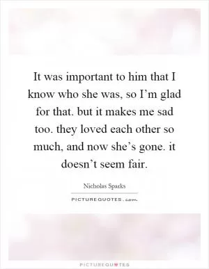 It was important to him that I know who she was, so I’m glad for that. but it makes me sad too. they loved each other so much, and now she’s gone. it doesn’t seem fair Picture Quote #1