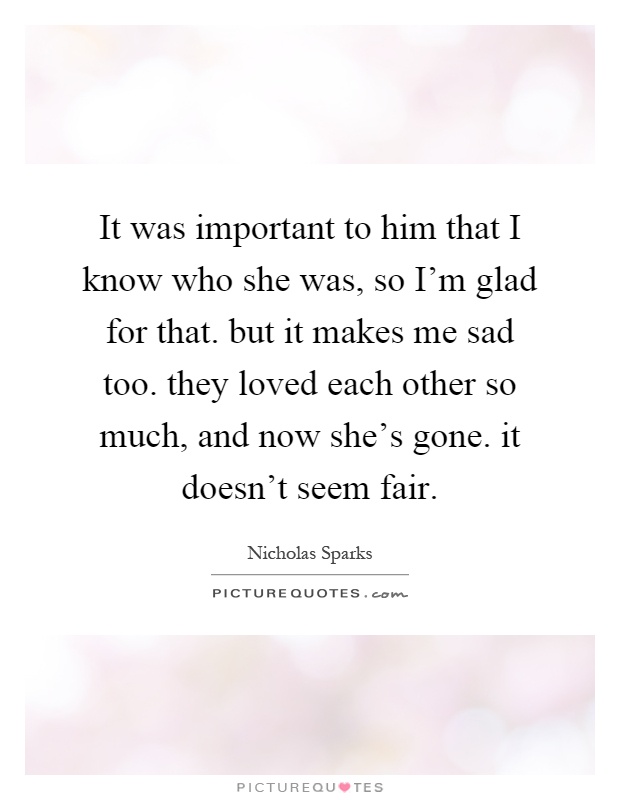 It was important to him that I know who she was, so I'm glad for that. but it makes me sad too. they loved each other so much, and now she's gone. it doesn't seem fair Picture Quote #1