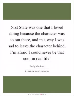 51st State was one that I loved doing because the character was so out there, and in a way I was sad to leave the character behind. I’m afraid I could never be that cool in real life! Picture Quote #1