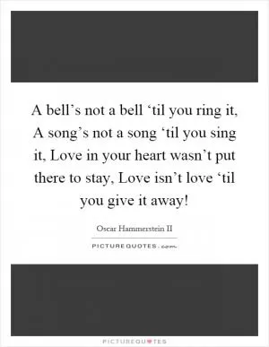 A bell’s not a bell ‘til you ring it, A song’s not a song ‘til you sing it, Love in your heart wasn’t put there to stay, Love isn’t love ‘til you give it away! Picture Quote #1