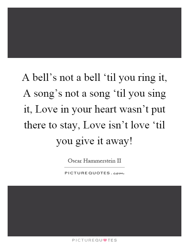 A bell's not a bell ‘til you ring it, A song's not a song ‘til you sing it, Love in your heart wasn't put there to stay, Love isn't love ‘til you give it away! Picture Quote #1