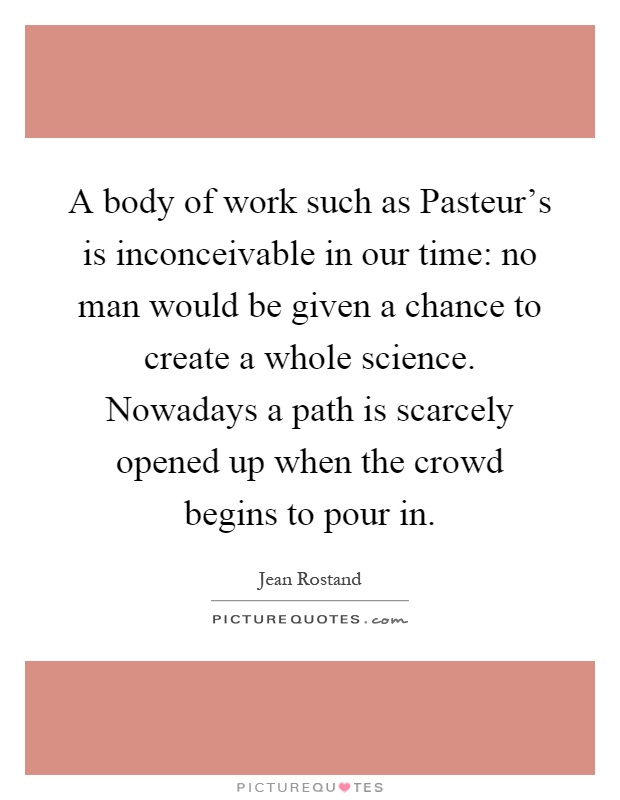 A body of work such as Pasteur's is inconceivable in our time: no man would be given a chance to create a whole science. Nowadays a path is scarcely opened up when the crowd begins to pour in Picture Quote #1