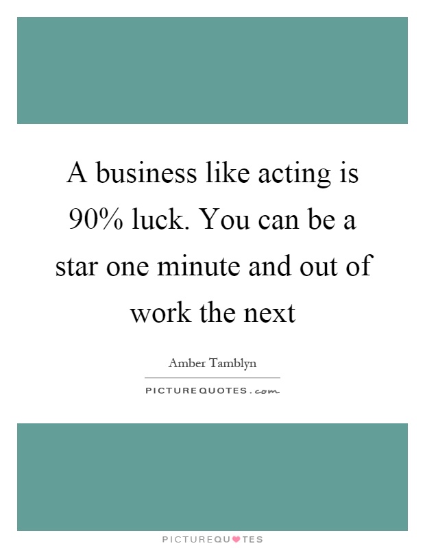 A business like acting is 90% luck. You can be a star one minute and out of work the next Picture Quote #1