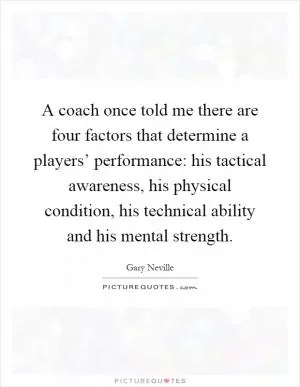 A coach once told me there are four factors that determine a players’ performance: his tactical awareness, his physical condition, his technical ability and his mental strength Picture Quote #1