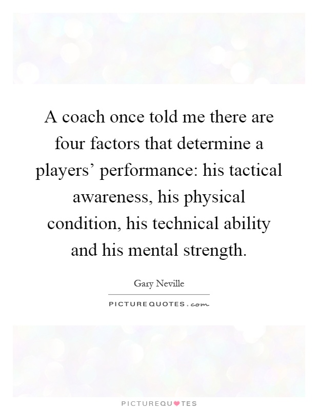 A coach once told me there are four factors that determine a players' performance: his tactical awareness, his physical condition, his technical ability and his mental strength Picture Quote #1