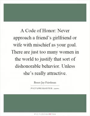 A Code of Honor: Never approach a friend’s girlfriend or wife with mischief as your goal. There are just too many women in the world to justify that sort of dishonorable behavior. Unless she’s really attractive Picture Quote #1