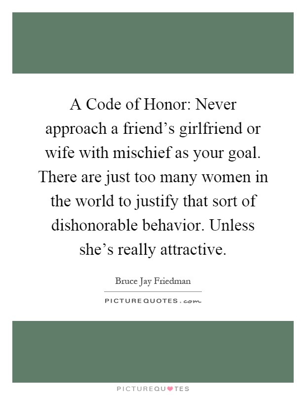A Code of Honor: Never approach a friend's girlfriend or wife with mischief as your goal. There are just too many women in the world to justify that sort of dishonorable behavior. Unless she's really attractive Picture Quote #1