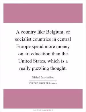 A country like Belgium, or socialist countries in central Europe spend more money on art education than the United States, which is a really puzzling thought Picture Quote #1