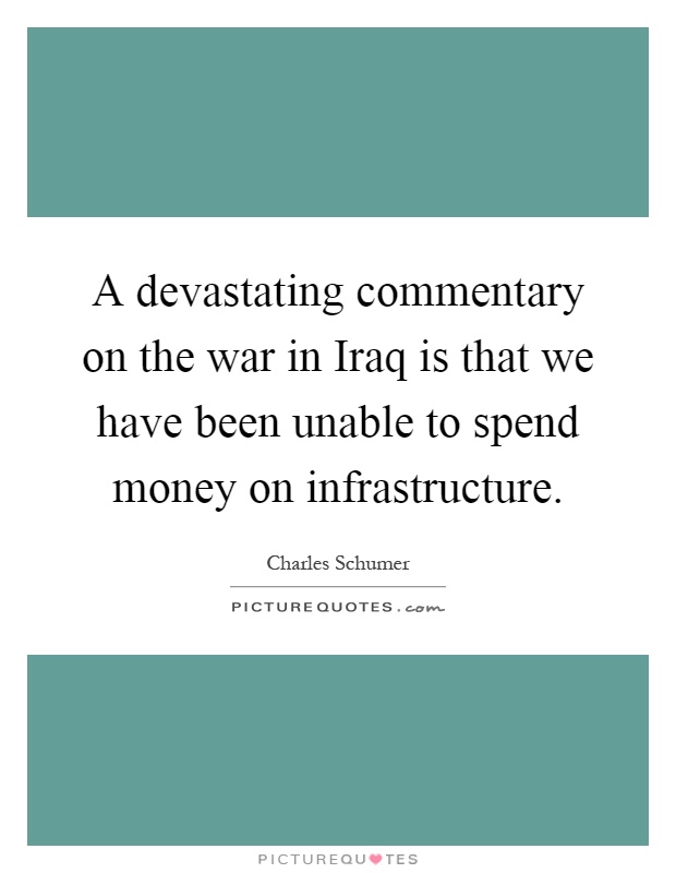 A devastating commentary on the war in Iraq is that we have been unable to spend money on infrastructure Picture Quote #1
