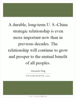 A durable, long-term U. S.-China strategic relationship is even more important now than in previous decades. The relationship will continue to grow and prosper to the mutual benefit of all peoples Picture Quote #1
