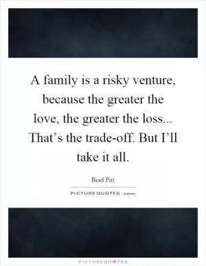 A family is a risky venture, because the greater the love, the greater the loss... That’s the trade-off. But I’ll take it all Picture Quote #1