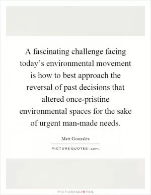 A fascinating challenge facing today’s environmental movement is how to best approach the reversal of past decisions that altered once-pristine environmental spaces for the sake of urgent man-made needs Picture Quote #1