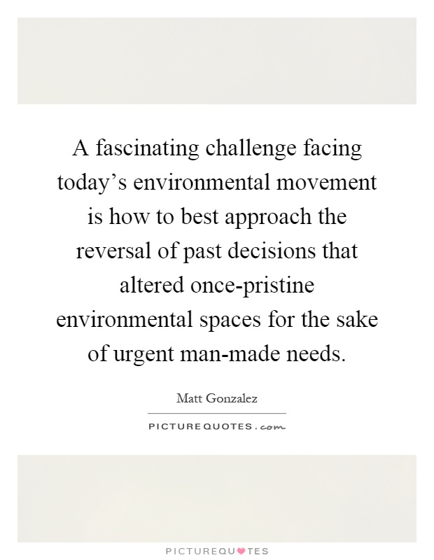 A fascinating challenge facing today's environmental movement is how to best approach the reversal of past decisions that altered once-pristine environmental spaces for the sake of urgent man-made needs Picture Quote #1