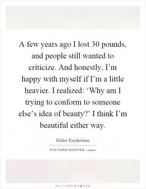 A few years ago I lost 30 pounds, and people still wanted to criticize. And honestly, I’m happy with myself if I’m a little heavier. I realized: ‘Why am I trying to conform to someone else’s idea of beauty?’ I think I’m beautiful either way Picture Quote #1
