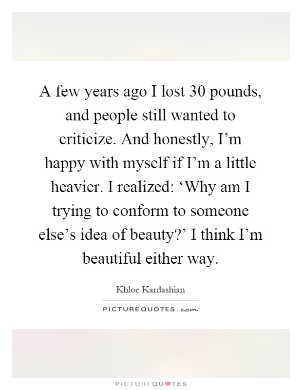 A few years ago I lost 30 pounds, and people still wanted to criticize. And honestly, I'm happy with myself if I'm a little heavier. I realized: ‘Why am I trying to conform to someone else's idea of beauty?' I think I'm beautiful either way Picture Quote #1